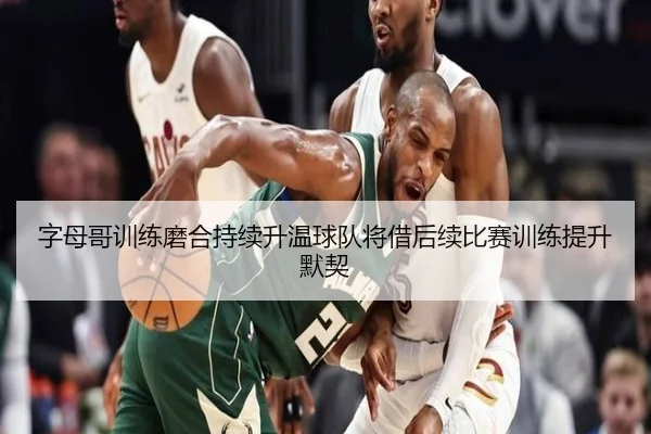 字母哥训练磨合持续升温球队将借后续比赛训练提升默契
